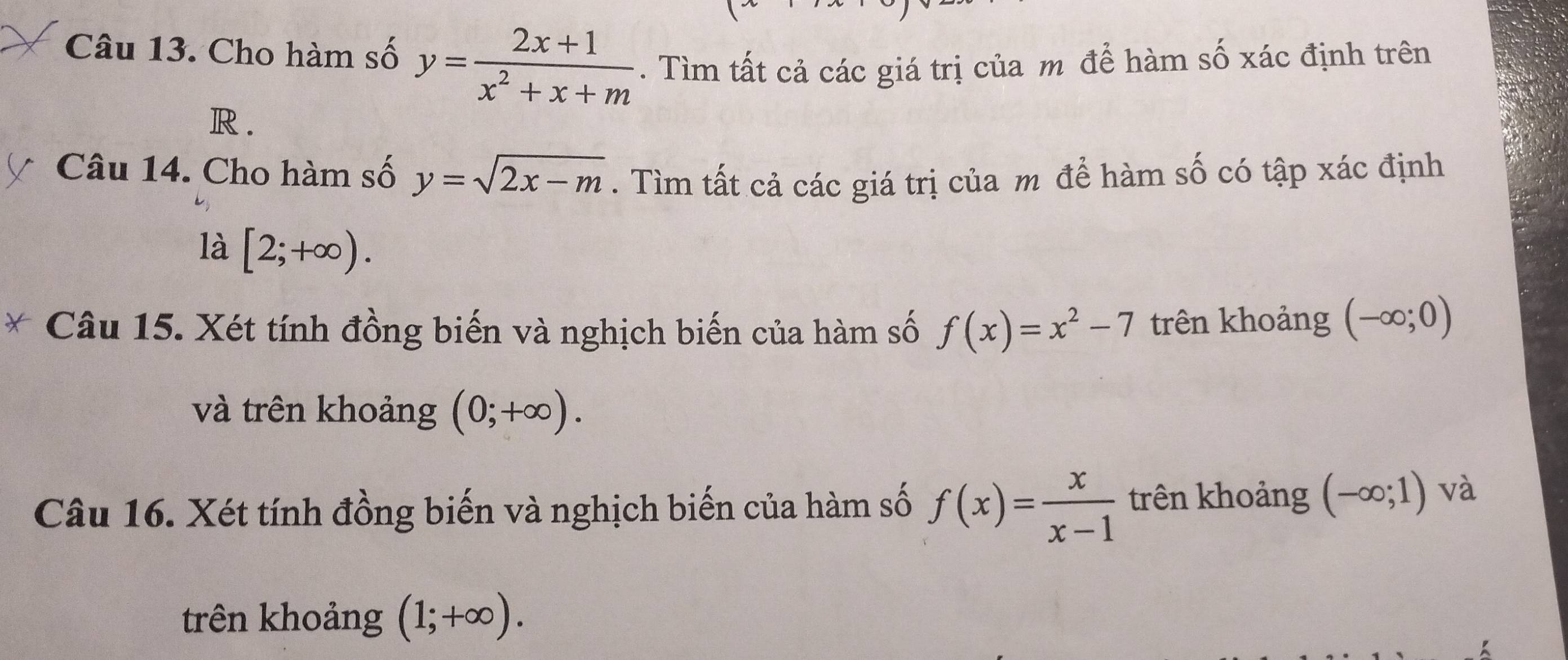 Cho hàm số y= (2x+1)/x^2+x+m . Tìm tất cả các giá trị của m để hàm số xác định trên
R. 
Câu 14. Cho hàm số y=sqrt(2x-m). Tìm tất cả các giá trị của m để hàm số có tập xác định 
là [2;+∈fty ). 
Câu 15. Xét tính đồng biến và nghịch biến của hàm số f(x)=x^2-7 trên khoảng (-∈fty ;0)
và trên khoảng (0;+∈fty ). 
Câu 16. Xét tính đồng biến và nghịch biến của hàm số f(x)= x/x-1  trên khoảng (-∈fty ;1) và 
trên khoảng (1;+∈fty ).