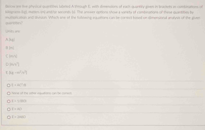 Below are five physical quantities labeled A through E, with dimensions of each quantity given in brackets as combinations of
kilograms (kg), meters (m) and/or seconds (s). The answer options show a variety of combinations of these quantities by
multiplication and division. Which one of the following equations can be correct based on dimensional analysis of the given
quantities?
Units are
A(kg)
8(m)
C(m/s)
D (m/s^2)
F (kg· m^2/s^2)
E=AC^2/B
None of the other equations can be correct.
E=1/(BD)
E≌ AD
E=2ABD