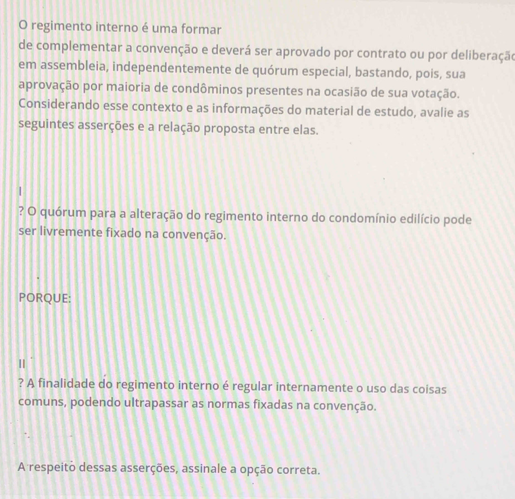 regimento interno é uma formar 
de complementar a convenção e deverá ser aprovado por contrato ou por deliberação 
em assembleia, independentemente de quórum especial, bastando, pois, sua 
aprovação por maioria de condôminos presentes na ocasião de sua votação. 
Considerando esse contexto e as informações do material de estudo, avalie as 
seguintes asserções e a relação proposta entre elas. 
? O quórum para a alteração do regimento interno do condomínio edilício pode 
ser livremente fixado na convenção. 
PORQUE: 
? A finalidade do regimento interno é regular internamente o uso das coisas 
comuns, podendo ultrapassar as normas fixadas na convenção. 
A respeito dessas asserções, assinale a opção correta.