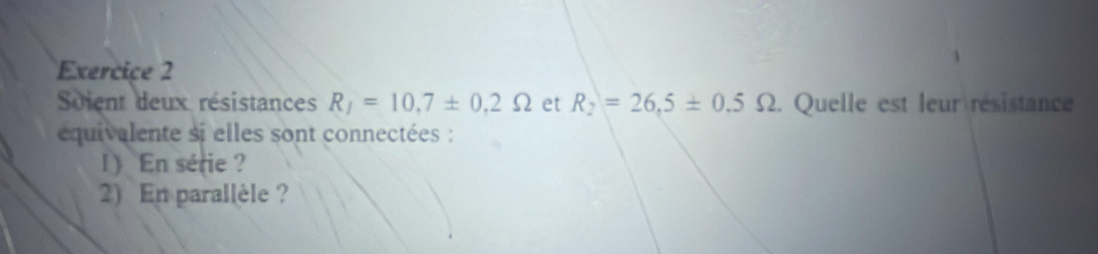 Soient deux résistances R_1=10.7± 0.2Omega et R_2=26,5± 0.5Omega 2. Quelle est leur résistance 
quivalente si elles sont connectées : 
1 En série ? 
2) En parallèle ?