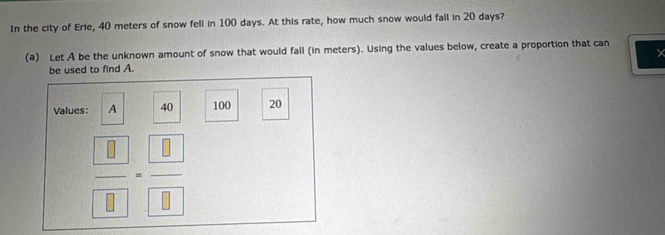 In the city of Erie, 40 meters of snow fell in 100 days. At this rate, how much snow would fall in 20 days? 
(a) Let A be the unknown amount of snow that would fall (in meters). Using the values below, create a proportion that can 
be used to find A. 
Values: A 40 100 20
frac  8