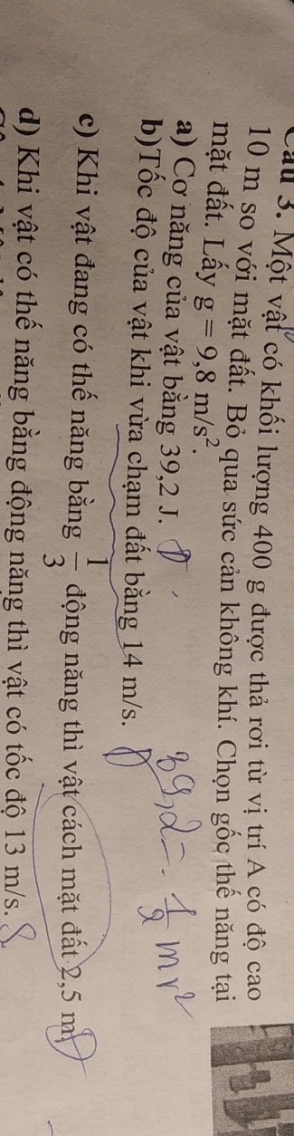 au 3. Một vật có khối lượng 400 g được thả rơi từ vị trí A có độ cao
10 m so với mặt đất. Bỏ qua sức cản không khí. Chọn gốc thế năng tại
mặt đất. Lấy g=9,8m/s^2.
a) Cơ năng của vật bằng 39, 2 J.
b)Tốc độ của vật khi vừa chạm đất bằng 14 m/s.
c) Khi vật đang có thế năng bằng  1/3  động năng thì vật cách mặt đất 2,5 m
d) Khi vật có thế năng bằng động năng thì vật có tốc độ 13 m/s.