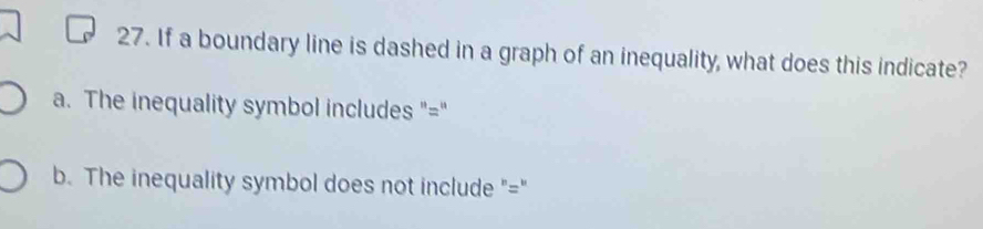 If a boundary line is dashed in a graph of an inequality, what does this indicate?
a. The inequality symbol includes "="
b. The inequality symbol does not include "="