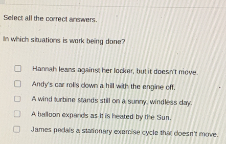 Select all the correct answers.
In which situations is work being done?
Hannah leans against her locker, but it doesn't move.
Andy's car rolls down a hill with the engine off.
A wind turbine stands still on a sunny, windless day.
A balloon expands as it is heated by the Sun.
James pedals a stationary exercise cycle that doesn't move.