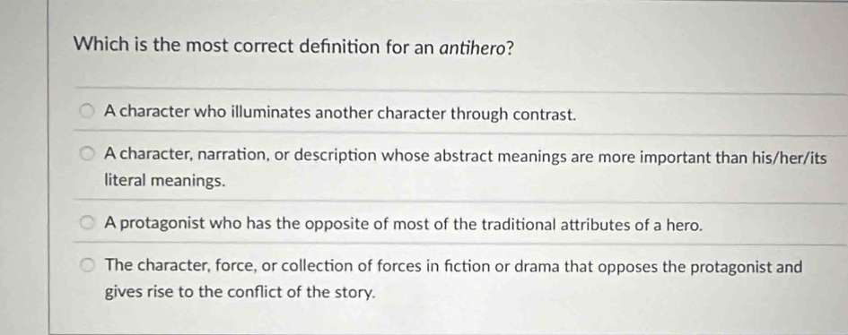 Which is the most correct defnition for an antihero?
A character who illuminates another character through contrast.
A character, narration, or description whose abstract meanings are more important than his/her/its
literal meanings.
A protagonist who has the opposite of most of the traditional attributes of a hero.
The character, force, or collection of forces in fiction or drama that opposes the protagonist and
gives rise to the conflict of the story.