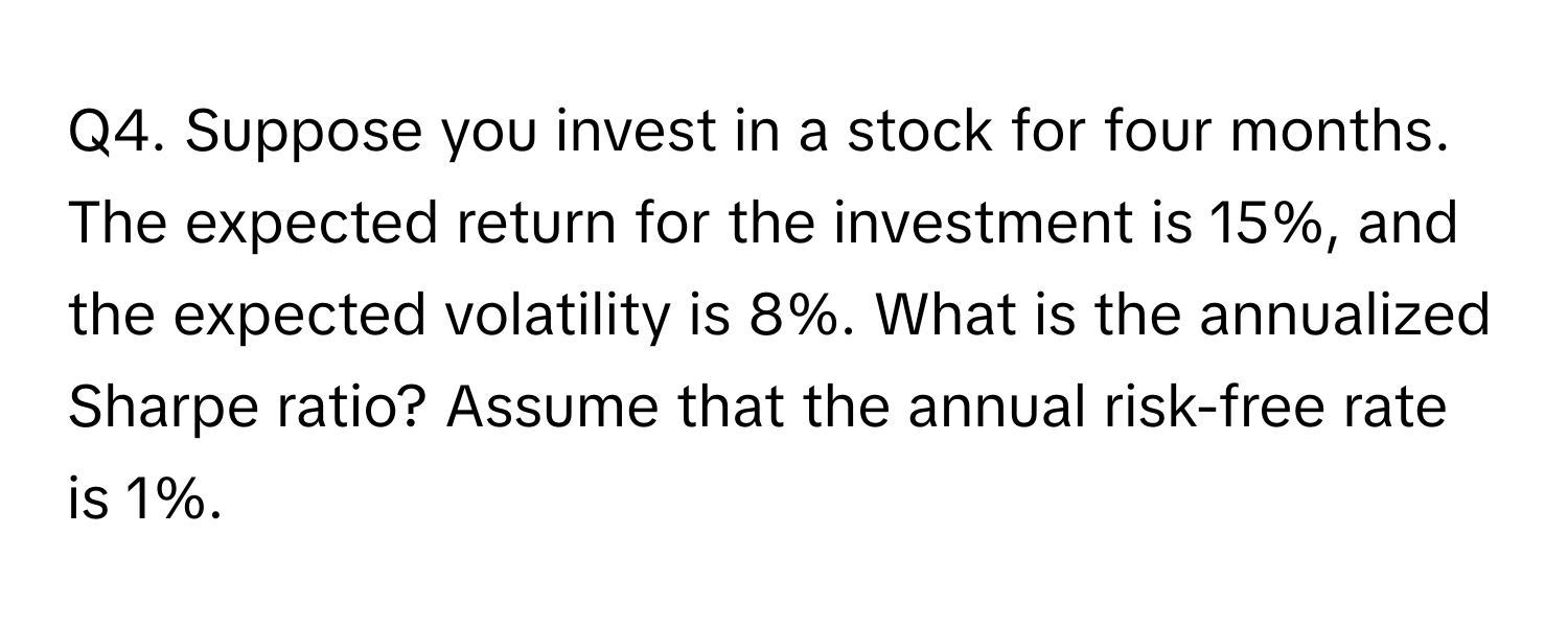 Suppose you invest in a stock for four months. The expected return for the investment is 15%, and the expected volatility is 8%. What is the annualized Sharpe ratio? Assume that the annual risk-free rate is 1%.