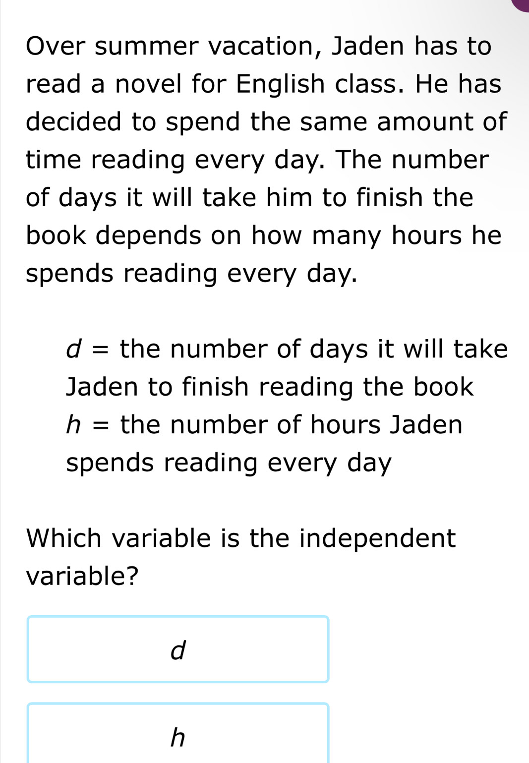 Over summer vacation, Jaden has to
read a novel for English class. He has
decided to spend the same amount of
time reading every day. The number
of days it will take him to finish the
book depends on how many hours he
spends reading every day.
d= the number of days it will take
Jaden to finish reading the book
h= the number of hours Jaden
spends reading every day
Which variable is the independent
variable?
d
h