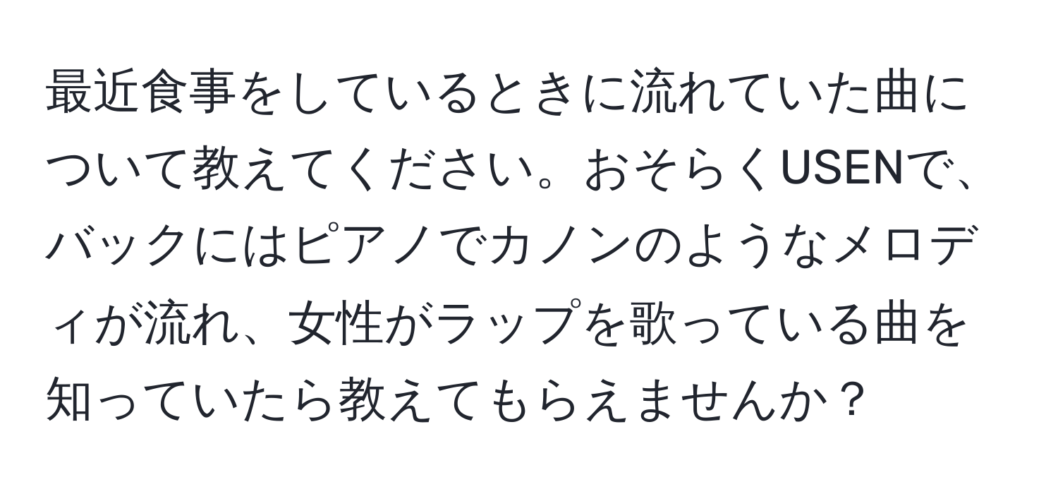 最近食事をしているときに流れていた曲について教えてください。おそらくUSENで、バックにはピアノでカノンのようなメロディが流れ、女性がラップを歌っている曲を知っていたら教えてもらえませんか？