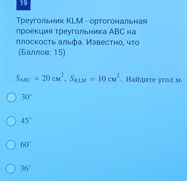 19
Треугольник КLМ - ортогональная
проекция треугольника АВС на
плоскость альфа. Известно, что
(Баллов: 15)
S_ABC=20cm^2, S_KLM=10cm^2. Найдите угол м
30°
45°
60°
36°