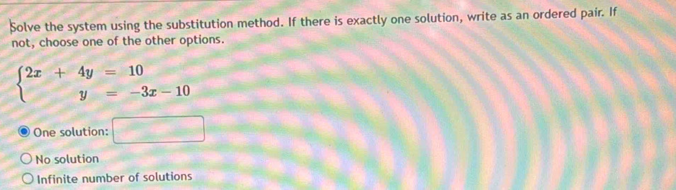 Solve the system using the substitution method. If there is exactly one solution, write as an ordered pair. If
not, choose one of the other options.
beginarrayl 2x+4y=10 y=-3x-10endarray.
One solution: □
No solution
Infinite number of solutions