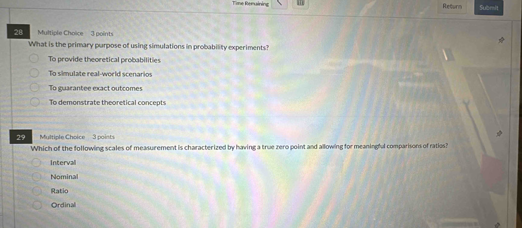 Time Remaining Return Submit
28 Multiple Choice 3 points
What is the primary purpose of using simulations in probability experiments?
To provide theoretical probabilities
To simulate real-world scenarios
To guarantee exact outcomes
To demonstrate theoretical concepts
29 Multiple Choice 3 points
Which of the following scales of measurement is characterized by having a true zero point and allowing for meaningful comparisons of ratios?
Interval
Nominal
Ratio
Ordinal