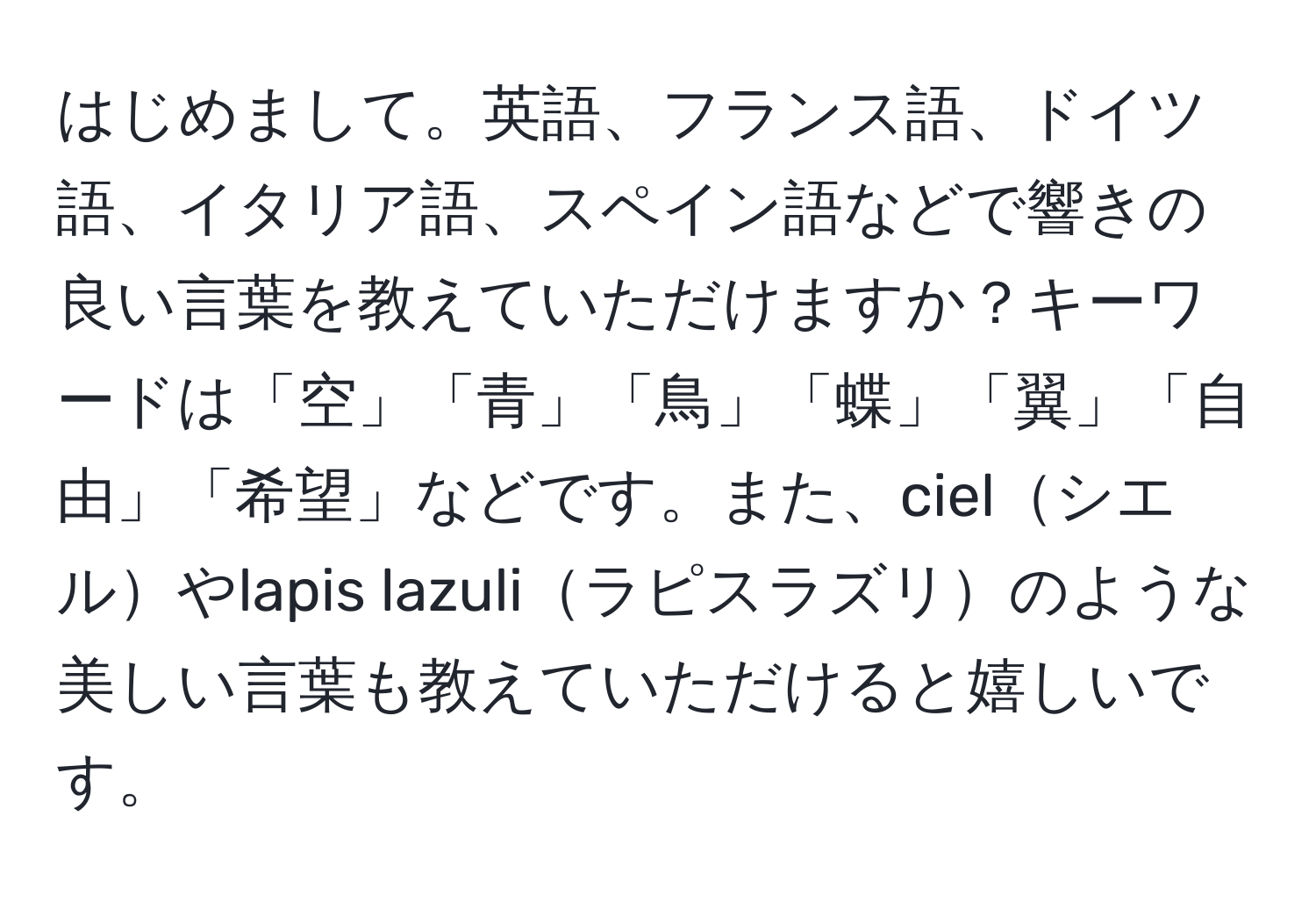 はじめまして。英語、フランス語、ドイツ語、イタリア語、スペイン語などで響きの良い言葉を教えていただけますか？キーワードは「空」「青」「鳥」「蝶」「翼」「自由」「希望」などです。また、cielシエルやlapis lazuliラピスラズリのような美しい言葉も教えていただけると嬉しいです。