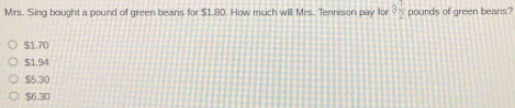 Mrs. Sing bought a pound of green beans for $1.80. How much will Mrs. Tennison pay for 3 1/2  pourds of green beans?
$1.70
$1.94
$5.30
$6.30