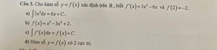 Cho hàm số y=f(x) xác định trên R , biết f'(x)=3x^2-6x và f(2)=-2.
a) ∈t 3x^2dx=6x+C.
b) f(x)=x^3-3x^2+2.
c) ∈t f'(x)dx=f(x)+C.
d) Hàm số y=f(x) có 2 cực trj.