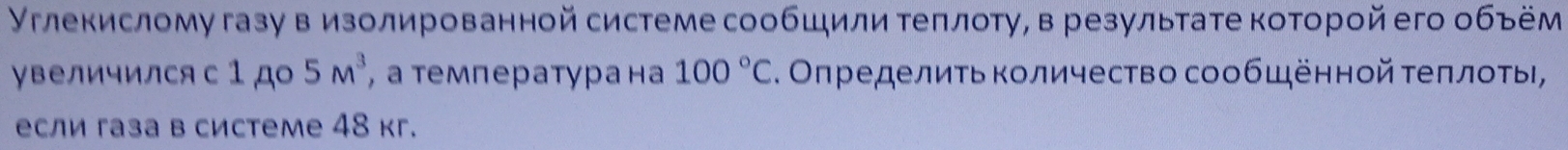 Углекислому газу в изолированной системе сообшили теπлоту, в результате которой его объём 
увеличился с 1 ,до 5m^3 , атемпература на 100°C. Оπределиτь Κоличество сообщённой τеπлοτы, 
если газа в системе 48 кг.