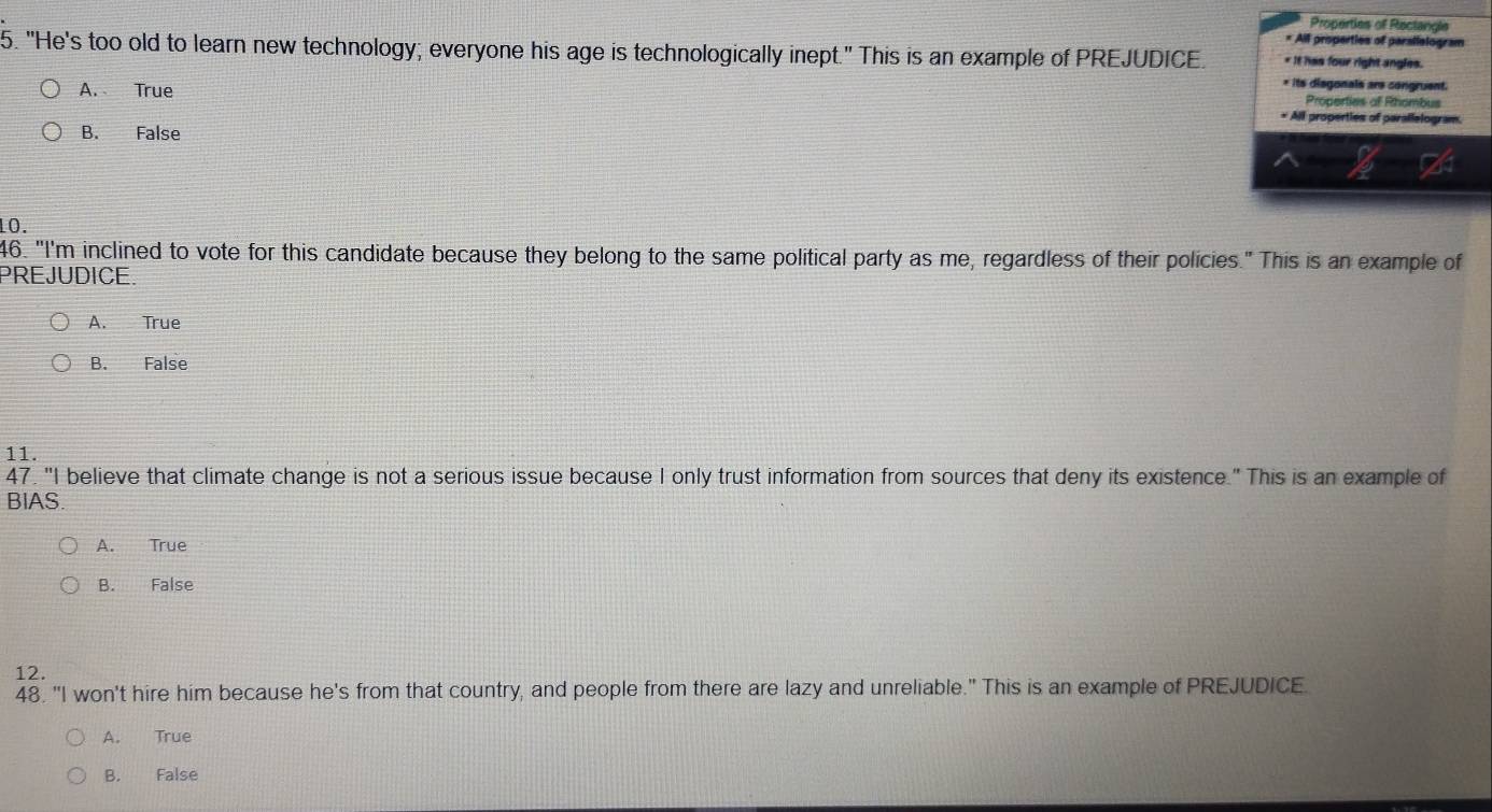Properties of Rectangle
* All properties of parallelogram
5. "He's too old to learn new technology; everyone his age is technologically inept." This is an example of PREJUDICE. * It has four right angles.
* its disgonals are congruent.
Properties of Rhombus
A. True * All properties of parallelogram.
B. False
10.
46. "I'm inclined to vote for this candidate because they belong to the same political party as me, regardless of their policies." This is an example of
PREJUDICE.
A. True
B. False
11.
47. "I believe that climate change is not a serious issue because I only trust information from sources that deny its existence." This is an example of
BIAS.
A. True
B. False
12.
48. "I won't hire him because he's from that country, and people from there are lazy and unreliable." This is an example of PREJUDICE.
A. True
B. False