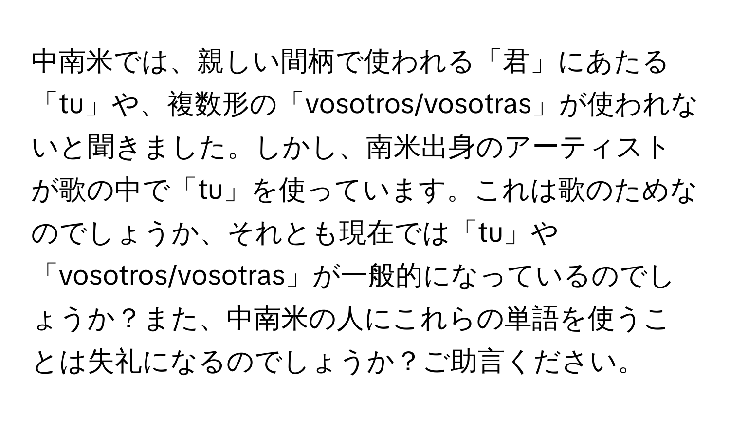 中南米では、親しい間柄で使われる「君」にあたる「tu」や、複数形の「vosotros/vosotras」が使われないと聞きました。しかし、南米出身のアーティストが歌の中で「tu」を使っています。これは歌のためなのでしょうか、それとも現在では「tu」や「vosotros/vosotras」が一般的になっているのでしょうか？また、中南米の人にこれらの単語を使うことは失礼になるのでしょうか？ご助言ください。