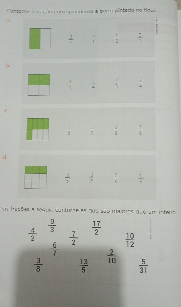 Contorne a fração correspondente à parte pintada na figura. 
a.
 3/2   2/1   1/2   5/1 
b.
 3/4   1/4   2/5   2/4 
C.
 5/8   3/5   6/8   2/6 
d.
 3/5   3/9   2/6   1/9 
Das frações a seguir, contorne as que são maiores que um inteiro.
 9/3 
 4/2 
 17/2 
 7/2 
 10/12 
 6/7 
 3/8 
 2/10 
 13/5 
 5/31 