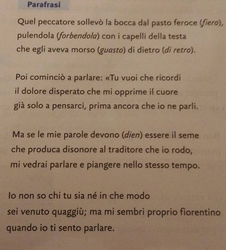 Parafrasi 
Quel peccatore sollevò la bocca dal pasto feroce (fiero), 
pulendola (forbendola) con i capelli della testa 
che egli aveva morso (guasto) di dietro (di retro). 
Poi cominciò a parlare: «Tu vuoi che ricordi 
il dolore disperato che mi opprime il cuore 
già solo a pensarci, prima ancora che io ne parli. 
Ma se le mie parole devono (dien) essere il seme 
che produca disonore al traditore che io rodo, 
mi vedrai parlare e piangere nello stesso tempo. 
Io non so chi tu sia né in che modo 
sei venuto quaggiù; ma mi sembri proprio fiorentino 
quando io ti sento parlare.