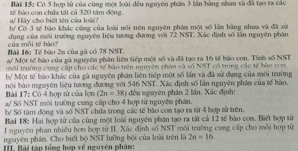 Có 5 hợp tử của cùng một loài đều nguyên phân 3 lần bằng nhau và đã tạo ra các 
tế bào con chứa tất cả 320 tâm động. 
a/ Hãy cho biết tên của loài? 
b/ Có 3 tế bào khác cũng của loài nói trên nguyên phân một số lần bằng nhau và đã sử 
dụng của môi trường nguyên liệu tương đương với 72 NST. Xác định số lần nguyên phân 
của mỗi tế bào? 
Bài 16: Tế bào 2n của gà có 78 NST. 
a/ Một tế bào của gà nguyên phân liên tiếp một số và đã tạo ra 16 tế bào con. Tính số NST 
môi trường cung cấp cho các tế bào trên nguyên phân và số NST có trong các tế bào con. 
b/ Một tế bào khác của gà nguyên phân liên tiếp một số lần và đã sử dụng của môi trường 
nội bào mguyên liệu tương đương với 546 NST. Xác định số lần nguyên phân của tế bào. 
Bài 17: Có 4 hợp tử của lợn (2n=38) đều nguyên phân 2 lần. Xác định: 
a/ Số NST môi trường cung cấp cho 4 hợp tử nguyên phân. 
b/ Số tâm động và số NST chứa trong các tế bào con tạo ra từ 4 hợp tử trên. 
Bài 18: Hai hợp tử của cùng một loài nguyên phân tạo ra tất cả 12 tế bào con. Biết hợp tử 
I nguyên phan nhiều hơn hợp tử II. Xác định số NST môi trường cung cấp cho mỗi hợp tử 
nguyên phân. Cho biết bộ NST lưỡng bội của loài trên là 2n=16. 
III. Bài tập tổng hợp về nguyên phân: