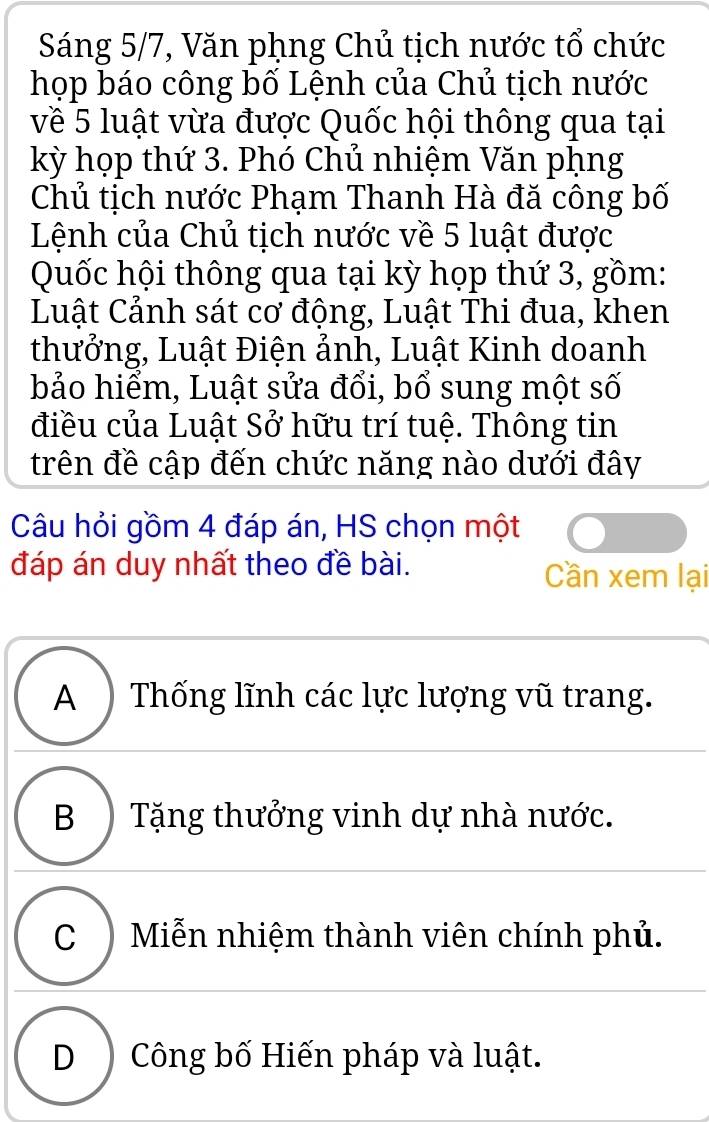 Sáng 5/7, Văn phng Chủ tịch nước tổ chức
họp báo công bố Lệnh của Chủ tịch nước
về 5 luật vừa được Quốc hội thông qua tại
kỳ họp thứ 3. Phó Chủ nhiệm Văn pụng
Chủ tịch nước Phạm Thanh Hà đă công bố
Lệnh của Chủ tịch nước về 5 luật được
Quốc hội thông qua tại kỳ họp thứ 3, gồm:
Luật Cảnh sát cơ động, Luật Thi đua, khen
thưởng, Luật Điện ảnh, Luật Kinh doanh
bảo hiểm, Luật sửa đổi, bổ sung một số
điều của Luật Sở hữu trí tuệ. Thông tin
trên đề cập đến chức năng nào dưới đây
Câu hỏi gồm 4 đáp án, HS chọn một
đáp án duy nhất theo đề bài. Cần xem lại
A ) Thống lĩnh các lực lượng vũ trang.
B ) Tặng thưởng vinh dự nhà nước.
C ) Miễn nhiệm thành viên chính phủ.
D) Công bố Hiến pháp và luật.