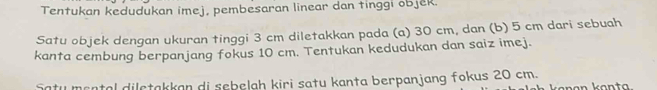 Tentukan kedudukan imej, pembesaran linear dan tinggi objek. 
Satu objek dengan ukuran tinggi 3 cm diletakkan pada (a) 30 cm, dan (b) 5 cm dari sebuah 
kanta cembung berpanjang fokus 10 cm. Tentukan kedudukan dan saiz imej. 
Satu mental diletakkan di sebelah kiri satu kanta berpanjang fokus 20 cm.