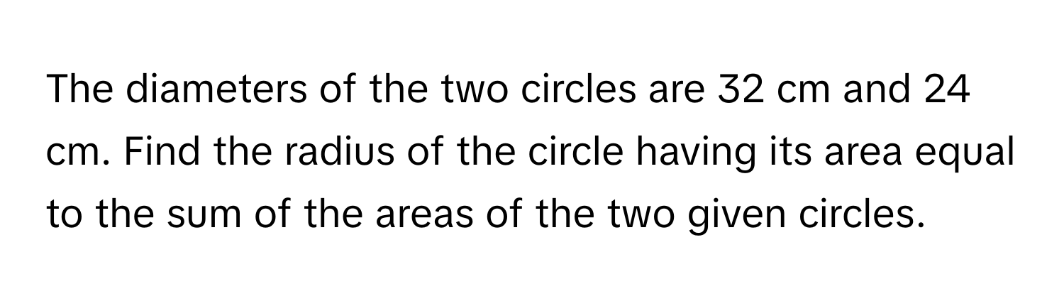 The diameters of the two circles are 32 cm and 24 cm. Find the radius of the circle having its area equal to the sum of the areas of the two given circles.