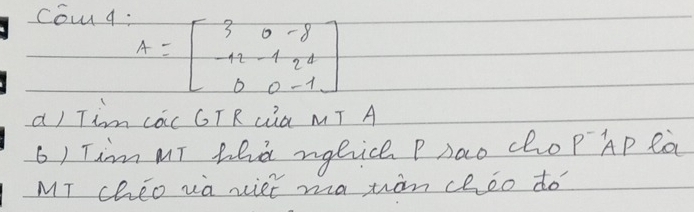 co q:
A=beginbmatrix 3&0&-8 -12&-1&2&1 0&0&-1endbmatrix
a) Tim các GTRLia MT A 
6) Tim MT hed ngbice Psao cho P^(-1)AP ea 
MT chEo va xiet ma wàn cheo do