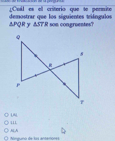 sta o de finalización de la pregun ta :
¿Cuál es el criterio que te permite
demostrar que los siguientes triángulos
△ PQR y △ STR son congruentes?
LAL
LLL
ALA
Ninguno de los anteriores