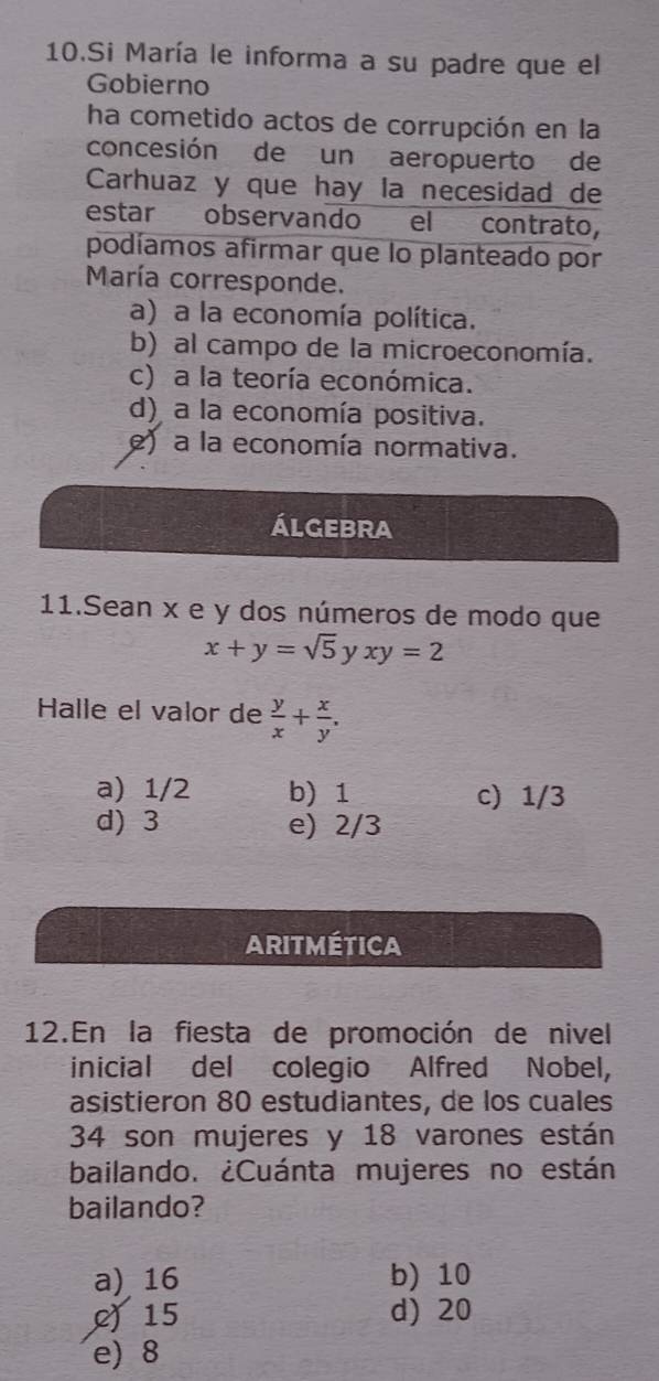 Si María le informa a su padre que el
Gobierno
ha cometido actos de corrupción en la
concesión de un aeropuerto de
Carhuaz y que hay la necesidad de
estar observando el contrato,
podíamos afirmar que lo planteado por
María corresponde.
a) a la economía política.
b) al campo de la microeconomía.
c) a la teoría económica.
d) a la economía positiva.
e) a la economía normativa.
álgebra
11.Sean x e y dos números de modo que
x+y=sqrt(5)yxy=2
Halle el valor de  y/x + x/y .
a) 1/2 b) 1 c) 1/3
d) 3 e) 2/3
ARiTMétIcA
12.En la fiesta de promoción de nivel
inicial del colegio Alfred Nobel,
asistieron 80 estudiantes, de los cuales
34 son mujeres y 18 varones están
bailando. ¿Cuánta mujeres no están
bailando?
a) 16 b) 10
215 d) 20
e) 8