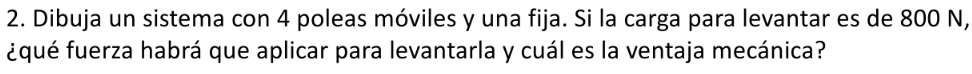 Dibuja un sistema con 4 poleas móviles y una fija. Si la carga para levantar es de 800 N, 
¿qué fuerza habrá que aplicar para levantarla y cuál es la ventaja mecánica?