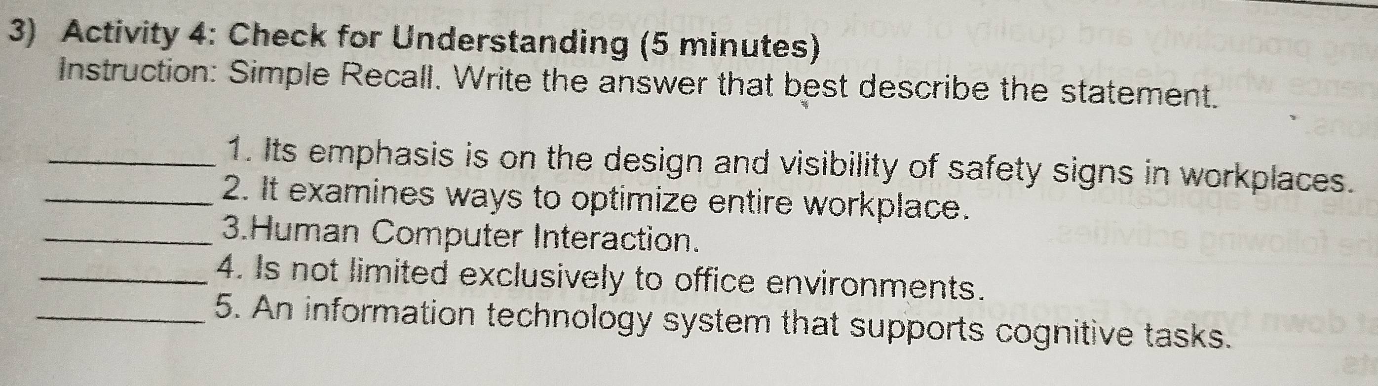 Activity 4: Check for Understanding (5 minutes) 
Instruction: Simple Recall. Write the answer that best describe the statement. 
_1. Its emphasis is on the design and visibility of safety signs in workplaces. 
_2. It examines ways to optimize entire workplace. 
_3.Human Computer Interaction. 
_4. Is not limited exclusively to office environments. 
_5. An information technology system that supports cognitive tasks.