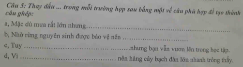 Thay dấu ... trong mỗi trường hợp sau bằng một về câu phù hợp đễ tạo thành 
câu ghép: 
a, Mặc dù mưa rất lớn nhưng_ 
b, Nhờ rừng nguyên sinh được bảo vệ nên_ 
c, Tuy _.nhưng bạn vẫn vươn lên trong học tập. 
d, Vì _nên hàng cây bạch đàn lớn nhanh trông thấy.