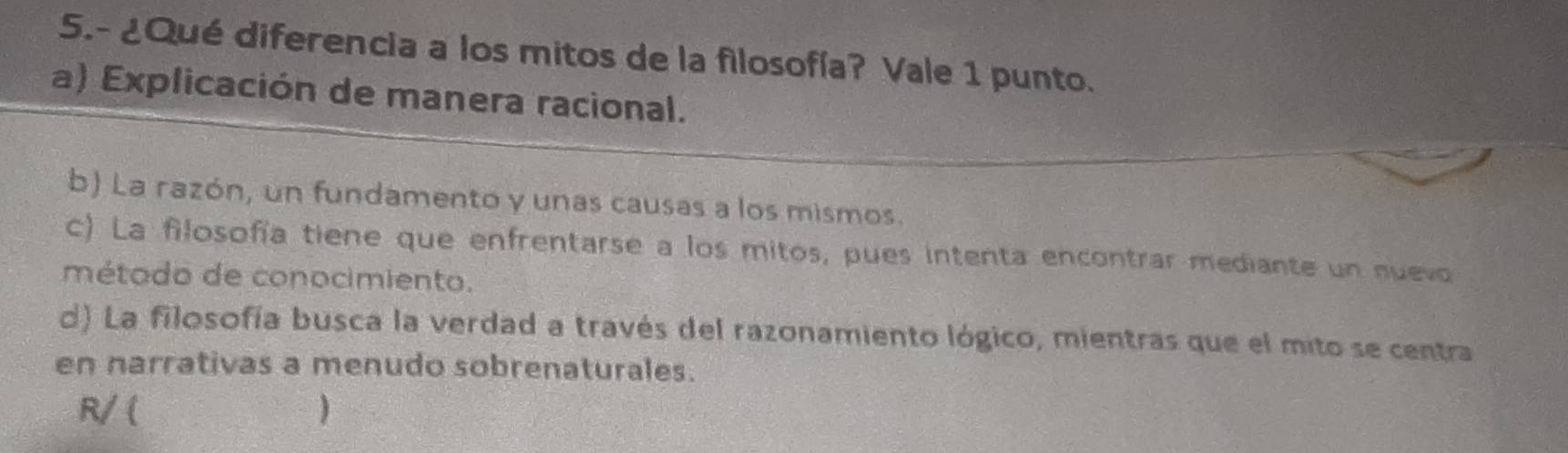 5.- ¿Qué diferencia a los mitos de la filosofía? Vale 1 punto.
a) Explicación de manera racional.
b) La razón, un fundamento y unas causas a los mismos.
c) La filosofía tiene que enfrentarse a los mitos, pues intenta encontrar mediante un nuevo
método de conocimiento.
d) La filosofía busca la verdad a través del razonamiento lógico, mientras que el mito se centra
en narrativas a menudo sobrenaturales.
R/ ( )