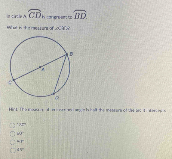 In circle A, widehat CD is congruent to widehat BD. 
What is the measure of ∠ CBD 7
Hint: The measure of an inscribed angle is half the measure of the arc it intercepts
180°
60°
90°
45°