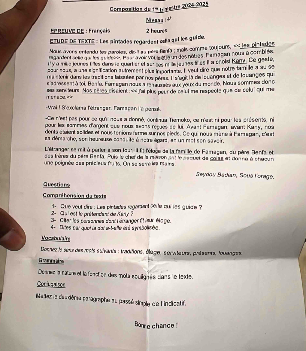 Composition du 1^(er) trimestre 2024-2025
Niveau : 4°
EPREUVE DE : Français 2 heures
ETUDE DE TEXTE : Les pintades regardent celle qui les guide.
Nous avons entendu tes paroles, dit-il au père Benfa ; mais comme toujours, << les pintades
regardent celle qui les guide>>. Pour avoir voulu être un des nôtres, Famagan nous a comblés.
Il y a mille jeunes filles dans le quartier et sur ces mille jeunes filles il a choisi Kany. Ce geste,
pour nous, a une signification autrement plus importante. Il veut dire que notre famille a su se
maintenir dans les traditions laissées par nos pères. Il s'agit là de louanges et de louanges qui
s'adressent à toi, Benfa. Famagan nous a rehaussés aux yeux du monde. Nous sommes donc
ses serviteurs. Nos pères disaient :<< j'ai plus peur de celui me respecte que de celui qui me
menace.>>
-Vrai ! S'exclama l'étranger. Famagan l'a pensé.
-Ce n'est pas pour ce qu'il nous a donné, continua Tiemoko, ce n'est ni pour les présents, ni
pour les sommes d'argent que nous avons reçues de lui. Avant Famagan, avant Kany, nos
dents étaient solides et nous tenions ferme sur nos pieds. Ce qui nous mène à Famagan, c'est
sa démarche, son heureuse conduite à notre égard, en un mot son savoir.
L'étranger se mit à parler à son tour. Il fit l'éloge de la famille de Famagan, du père Benfa et
des frères du père Benfa. Puis le chef de la maison prit le paquet de colas et donna à chacun
une poignée des précieux fruits. On se serra les mains.
Seydou Badian, Sous l'orage.
Questions
Compréhension du texte
1- Que veut dire : Les pintades regardent celle qui les guide ?
2- Qui est le prétendant de Kany ?
3- Citer les personnes dont l'étranger fit leur éloge.
4- Dites par quoi la dot a-t-elle été symbolisée.
Vocabulaire
Donnez le sens des mots suivants : traditions, éloge, serviteurs, présents, louanges.
Grammaire
Donnez la nature et la fonction des mots soulignés dans le texte.
Conjugaison
Mettez le deuxième paragraphe au passé simple de l'indicatif.
Bonne chance !