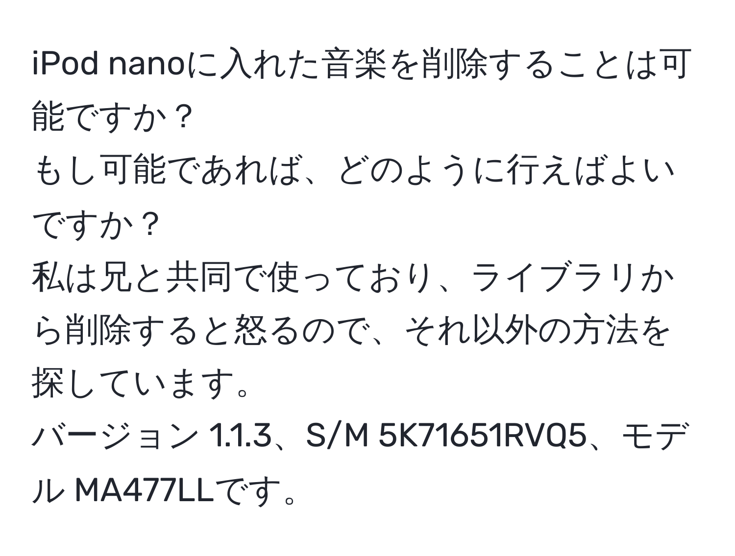 iPod nanoに入れた音楽を削除することは可能ですか？  
もし可能であれば、どのように行えばよいですか？  
私は兄と共同で使っており、ライブラリから削除すると怒るので、それ以外の方法を探しています。  
バージョン 1.1.3、S/M 5K71651RVQ5、モデル MA477LLです。