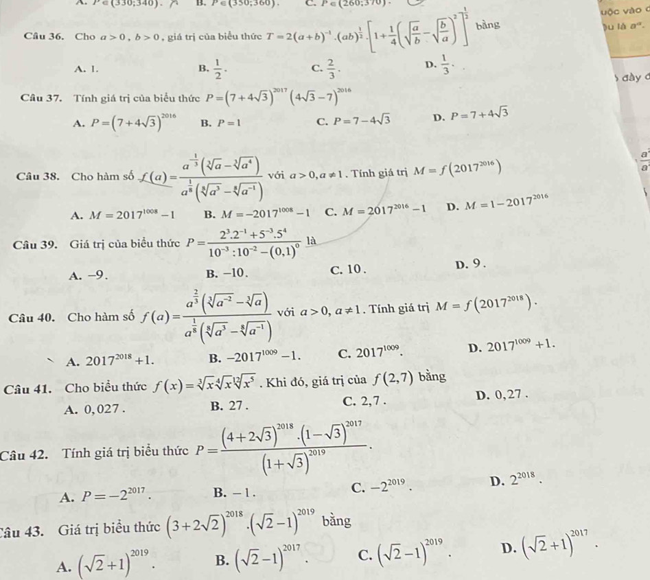 P∈ (330;340) B. P∈ (350;360). C. P∈ (260;370).
vộc vào 0
Câu 36. Cho a>0,b>0 , giá trị của biểu thức T=2(a+b)^-1· (ab)^ 1/2 · [1+ 1/4 (sqrt(frac a)b-sqrt(frac b)a)^2]^ 1/2  bàng lu là a°
D.
A. 1. B.  1/2 · C.  2/3 .  1/3 ·
đà y 
Câu 37. Tính giá trị của biểu thức P=(7+4sqrt(3))^2017(4sqrt(3)-7)^2016
A. P=(7+4sqrt(3))^2016 B. P=1 C. P=7-4sqrt(3) D. P=7+4sqrt(3)
Câu 38. Cho hàm số f(a)=frac a^(-frac 1)3(sqrt[3](a)-sqrt[3](a^4))a^(frac 1)8(sqrt[3](a^3)-sqrt[6](a^(-1))) với a>0,a!= 1. Tính giá trị M=f(2017^(2016))
 a^2/a^2 
A. M=2017^(1008)-1 B. M=-2017^(1008)-1 C. M=2017^(2016)-1 D. M=1-2017^(2016)
Câu 39. Giá trị của biểu thức P=frac 2^3.2^(-1)+5^(-3).5^410^(-3):10^(-2)-(0,1)^0 là
A. -9. B. −10. C. 10 . D. 9 .
Câu 40. Cho hàm số f(a)=frac a^(frac 2)3(sqrt[3](a^(-2))-sqrt[3](a))a^(frac 1)8(sqrt[3](a^3)-sqrt[6](a^(-1))) với a>0,a!= 1. Tính giá trị M=f(2017^(2018)).
A. 2017^(2018)+1. B. -2017^(1009)-1. C. 2017^(1009). D. 2017^(1009)+1.
Câu 41. Cho biểu thức f(x)=sqrt[3](x)sqrt[4](x)sqrt[12](x^5). Khi đó, giá trị của f(2,7) bằng
A. 0, 027 . B. 27 . C. 2,7 . D. 0, 27 .
Câu 42. Tính giá trị biểu thức P=frac (4+2sqrt(3))^2018· (1-sqrt(3))^2017(1+sqrt(3))^2019.
A. P=-2^(2017). B. - 1 .
C. -2^(2019). D. 2^(2018).
Câu 43. Giá trị biểu thức (3+2sqrt(2))^2018· (sqrt(2)-1)^2019 bằng
A. (sqrt(2)+1)^2019. B. (sqrt(2)-1)^2017. C. (sqrt(2)-1)^2019. D. (sqrt(2)+1)^2017.