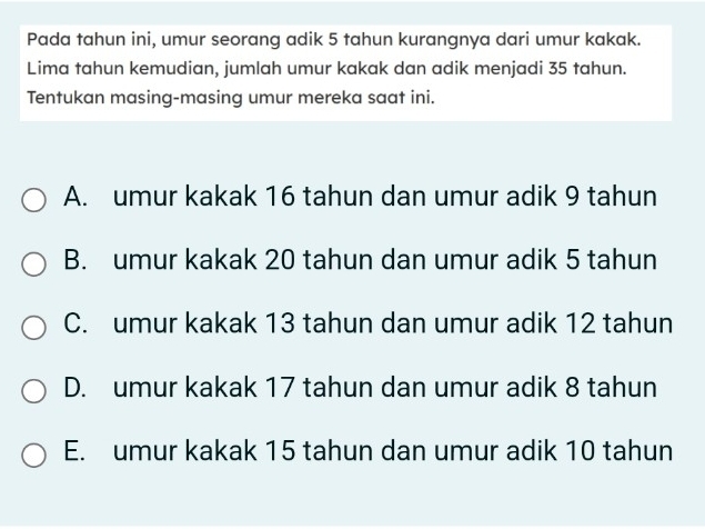 Pada tahun ini, umur seorang adik 5 tahun kurangnya dari umur kakak.
Lima tahun kemudian, jumlah umur kakak dan adik menjadi 35 tahun.
Tentukan masing-masing umur mereka saat ini.
A. umur kakak 16 tahun dan umur adik 9 tahun
B. umur kakak 20 tahun dan umur adik 5 tahun
C. umur kakak 13 tahun dan umur adik 12 tahun
D. umur kakak 17 tahun dan umur adik 8 tahun
E. umur kakak 15 tahun dan umur adik 10 tahun