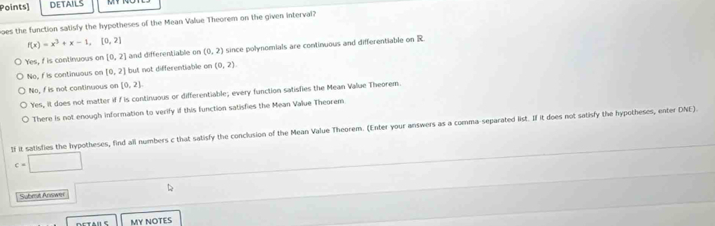 Points] DETAILS
oes the function satisfy the hypotheses of the Mean Value Theorem on the given interval?
f(x)=x^3+x-1,[0,2]
Yes, f is continuous on [0,2] and differentiable on (0,2) since polynomials are continuous and differentiable on R.
No, f is continuous on [0,2] but not differentiable on (0,2).
No, f is not continuous on [0,2]
Yes, it does not matter if f is continuous or differentiable; every function satisfies the Mean Value Theorem.
There is not enough information to verify if this function satisfies the Mean Value Theorem
If it satisfies the hypotheses, find all numbers c that satisfy the conclusion of the Mean Value Theorem. (Enter your answers as a comma-separated list. If it does not satisfy the hypotheses, enter DNE).
c=□
Submit Answer □ 
MY NOTES