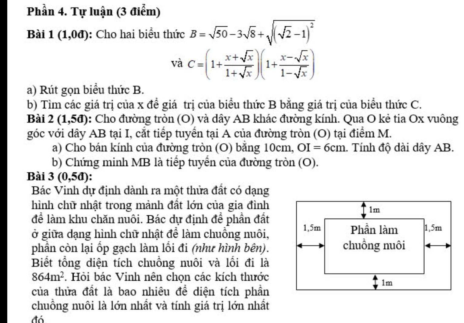 Phần 4. Tự luận (3 điểm) 
Bài 1(1,0d) : Cho hai biểu thức B=sqrt(50)-3sqrt(8)+sqrt((sqrt 2)-1)^2
vdot aC=(1+ (x+sqrt(x))/1+sqrt(x) )(1+ (x-sqrt(x))/1-sqrt(x) )
a) Rút gọn biểu thức B. 
b) Tìm các giá trị của x để giá trị của biểu thức B bằng giá trị của biểu thức C. 
Bài 2(1,5d) : Cho đường tròn (O) và dây AB khác đường kính. Qua O kẻ tia Ox vuông 
góc với dây AB tại I, cắt tiếp tuyển tại A của đường tròn (O) tại điểm M. 
a) Cho bán kính của đường tròn (O) bằng 10cm, OI=6cm. Tính độ dài dây AB. 
b) Chứng minh MB là tiếp tuyển của đường tròn (O). 
Bài 3(0,5d) : 
Bác Vinh dự định dành ra một thửa đất có dạng 
hình chữ nhật trong mảnh đất lớn của gia đình 
1m 
để làm khu chăn nuôi. Bác dự định để phần đất 
ở giữa dạng hình chữ nhật để làm chuồng nuôi,
1,5m Phần làm 1, 5m
phần còn lại ốp gạch làm lối đi (như hình bên). 
chuồng nuôi 
Biết tổng diện tích chuồng nuôi và lối đi là
864m^2. Hỏi bác Vinh nên chọn các kích thước
1m
của thửa đất là bao nhiêu để diện tích phần 
chuồng nuôi là lớn nhất và tính giá trị lớn nhất 
đó