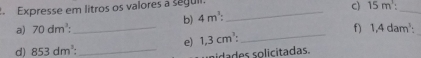 Expresse em litros os valores a seguil._ 
a) 70dm^3 : _b) 4m^3 : C) 15m^3 : _ 
e) 1,3cm^3 : _ f) 1,4dam^3 : 
d) 853dm^3 : _ 
aidades solicitadas.