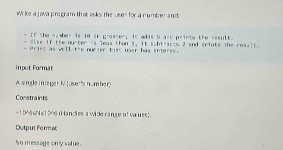 Write a Java program that asks the user for a number and: 
If the number is 10 or greater, it adds 5 and prints the result. 
Else if the number is less than 5, it subtracts 2 and prints the result. 
- Print as well the number that user has entered. 
Input Format 
A single integer N (user's number) 
Constraints
-10^6≤N≤10^6 (Handles a wide range of values). 
Output Format 
No message only value.