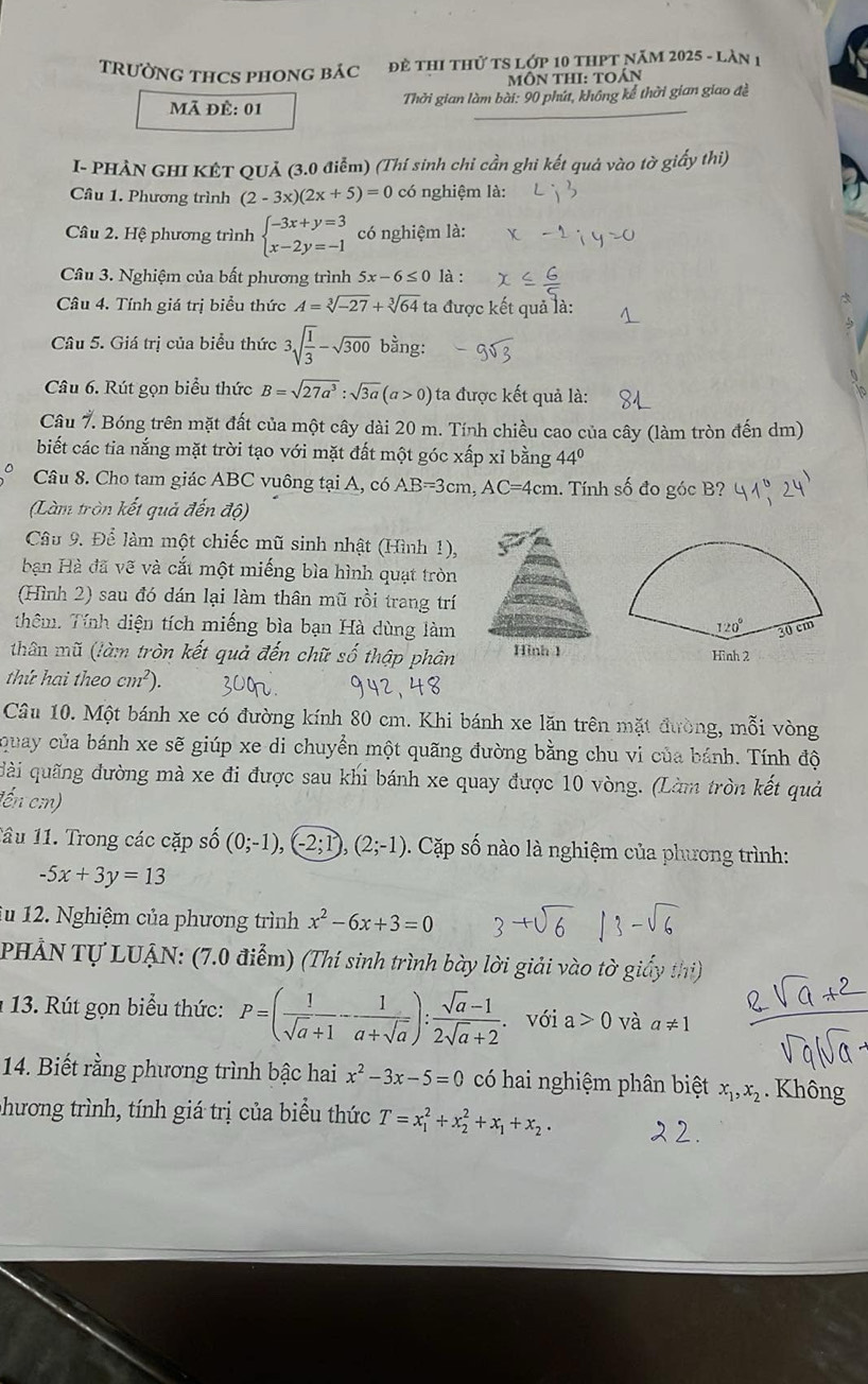 TRƯỜNG THCS PHONG báC  Đề thI thử TS Lớp 10 tHPT năm 2025 - làn 1
MÔN THI: TOán
Mã đề: 01  Thởi gian làm bài: 90 phút, không kể thời gian giao đề
I- PHẢN GHI KÊT QUả (3.0 điễm) (Thí sinh chi cần ghi kết quả vào tờ giấy thi)
Cầâu 1. Phương trình (2-3x)(2x+5)=0 có nghiệm là:
Câu 2. Hệ phương trình beginarrayl -3x+y=3 x-2y=-1endarray. có nghiệm là:
Câu 3. Nghiệm của bất phương trình 5x-6≤ 0 là :
Câu 4. Tính giá trị biểu thức A=sqrt[3](-27)+sqrt[3](64) ta được kết quả là:
Câu 5. Giá trị của biểu thức 3sqrt(frac 1)3-sqrt(300) bằng:
Câu 6. Rút gọn biểu thức B=sqrt(27a^3):sqrt(3a)(a>0) ta được kết quả là:
Câu 7. Bóng trên mặt đất của một cây dài 20 m. Tính chiều cao của cây (làm tròn đến dm)
biết các tia nắng mặt trời tạo với mặt đất một góc xấp xỉ bằng 44°
Câu 8. Cho tam giác ABC vuông tại A, có AB=3cm, C=∠ 1cm 1. Tính số đo góc B?
(Làm tròn kết quả đến độ)
Câu 9. Để làm một chiếc mũ sinh nhật (Hình 1),
bn Hà đã vẽ và cắt một miếng bìa hình quạt tròn
(Hình 2) sau đó dán lại làm thân mũ rồi trang trí
thêm. Tính diện tích miếng bìa bạn Hà dùng làm
thân mũ (làm tròn kết quả đến chữ số thập phân
thứ hai theo cm^2).
Câu 10. Một bánh xe có đường kính 80 cm. Khi bánh xe lăn trên mặt đường, mỗi vòng
quay của bánh xe sẽ giúp xe di chuyển một quãng đường bằng chu vi của bánh. Tính độ
đài quãng đường mà xe đi được sau khi bánh xe quay được 10 vòng. (Làm tròn kết quả
(ến cmn)
1âu 11. Trong các cặp số (0;-1),(-2;1),(2;-1) Cặp số nào là nghiệm của phưong trình:
-5x+3y=13
lu 12. Nghiệm của phương trình x^2-6x+3=0
PHẢN Tự LUẠN: (7.0 điểm) (Thí sinh trình bày lời giải vào tờ giấy thị)
1 13. Rút gọn biểu thức: P=( 1/sqrt(a)+1 - 1/a+sqrt(a) ): (sqrt(a)-1)/2sqrt(a)+2 . với a>0 và a!= 1
14. Biết rằng phương trình bậc hai x^2-3x-5=0 có hai nghiệm phân biệt x_1,x_2. Không
phương trình, tính giá trị của biểu thức T=x_1^(2+x_2^2+x_1)+x_2.