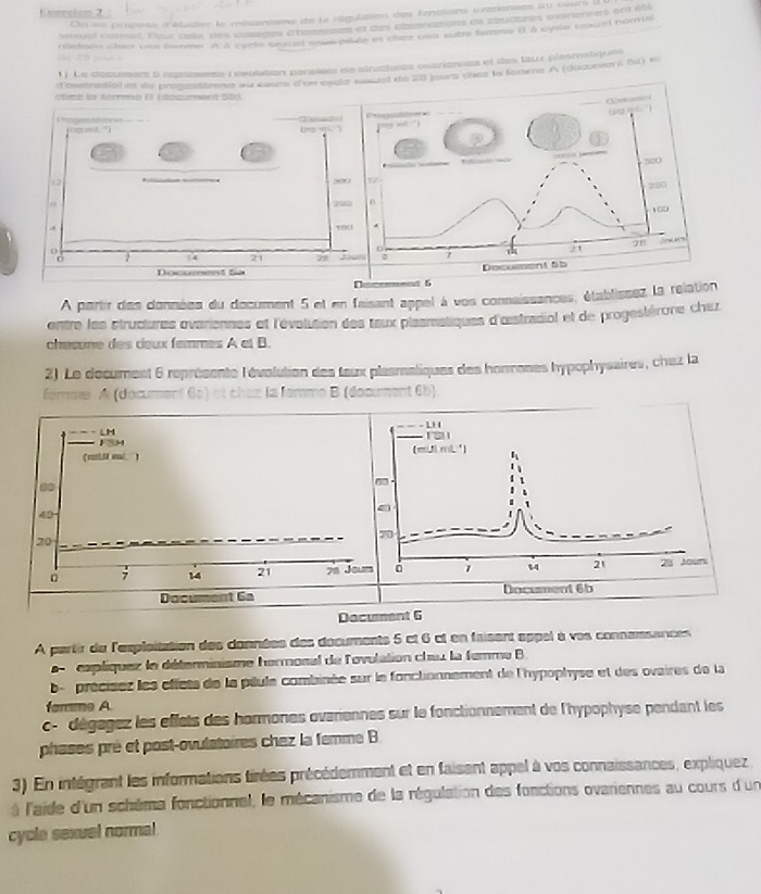 Eomeción 2
On se procose d'élualier le mécaniee de la régulation des foncsians ivarionses au cours à
visual ramat. Four ces, des tlades ahaemces et des absonazons de mudures ovinenres ont é9
rshoin wher pan merme  a cycte snatst anus peon in chez Uno sutre femine ( à syse cosunt nora
1 ) Le dosursers à représente révosition parsises de structures ovariennes et des taux plasmatiques
d'osctrsdial et de prosesttrens au cour eun esète sssual de 28 jours thes la feams A (ducuniens S4) e
chez la fórmo El (dozument 5b)
 
A partir des données du document 5 et en faisant appel à vos connaissances, établissez la relation
entre les structures ovariennes et l'évolution des taux plasmatiques d'œistradiol et de progestérore chez
chœœune des œeux femmes A et B.
2) Le document 6 représente l'évolution des teux plasmaliques des honmones hypophysaires, chaz la
lamme A (document 6s) ot chez la temme B (document 6b)
. 1 
LH
FSH
(mllmi ) (miJLmL ')
00
:
40
71
20
; 14 21 78 Joum 1 1 21 25 Jouni
Document 6a Document 6b
Dacument 6
A partir du l'exploitation des données des documents 5 ct 6 ct en faisent appel à ves connaissances
apliquez le détenminisme hermonal de l'ovulation cheu la femme B
b-  précises les effets de la piule combinée sur le fonctionnement de l'hypophyse et des ovaires de la
farme A.
c-  dégagez les eflets des hormones ovariennes sur le fonctionnement de l'hypophyse pendant les
phases pré et post-ovulatoires chez la femme B
3) En intégrant les informations tirées précédemment et en faisant appel à vos connaissances, expliquez.
à l'aide d'un schème fonctionnel, le mécanisme de la régulation des fonctions ovariennes au cours d'un
cycle sexuel normal!