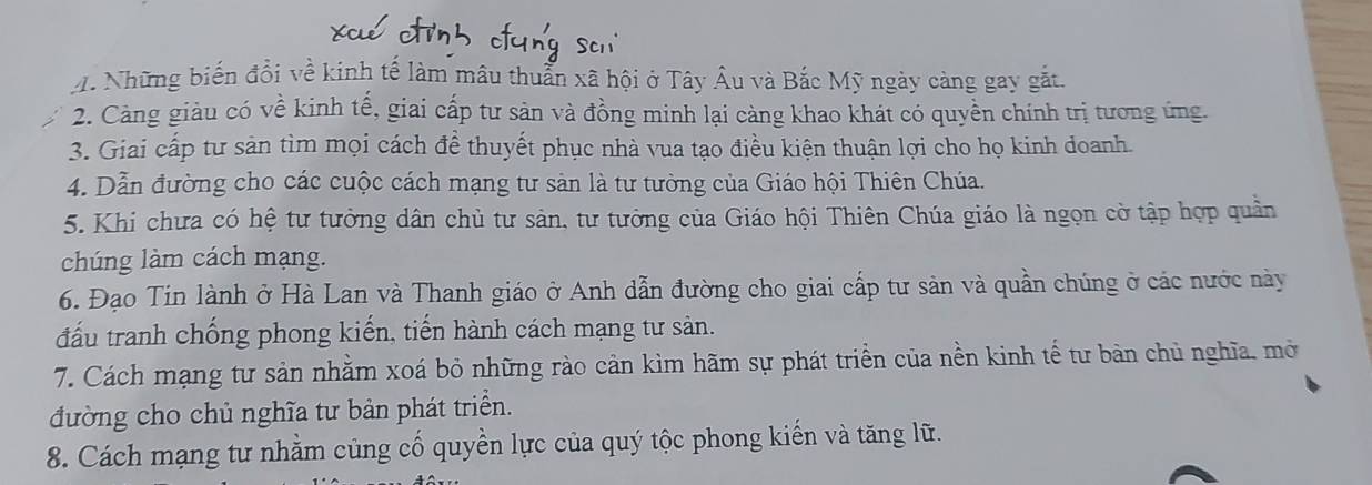 Những biến đổi về kinh tế làm mâu thuẩn xã hội ở Tây Âu và Bắc Mỹ ngày càng gay gắt. 
2. Cảng giàu có về kinh tế, giai cấp tư sản và đồng minh lại càng khao khát có quyền chính trị tương ứng 
3. Giai cấp tư sản tìm mọi cách đề thuyết phục nhà vua tạo điều kiện thuận lợi cho họ kinh doanh. 
4. Dẫn đường cho các cuộc cách mạng tư sản là tư tường của Giáo hội Thiên Chúa. 
5. Khi chưa có hệ tư tưởng dân chủ tư sản, tư tưởng của Giáo hội Thiên Chúa giáo là ngọn cờ tập hợp quân 
chúng làm cách mạng. 
6. Đạo Tin lành ở Hà Lan và Thanh giáo ở Anh dẫn đường cho giai cấp tư sản và quần chúng ở các nước này 
đấu tranh chống phong kiến, tiến hành cách mạng tư sản. 
7. Cách mạng tư sản nhằm xoá bỏ những rào cản kìm hãm sự phát triển của nền kinh tế tư bàn chủ nghĩa, mở 
đường cho chủ nghĩa tư bản phát triển. 
8. Cách mạng tư nhằm củng cố quyền lực của quý tộc phong kiến và tăng lữ.