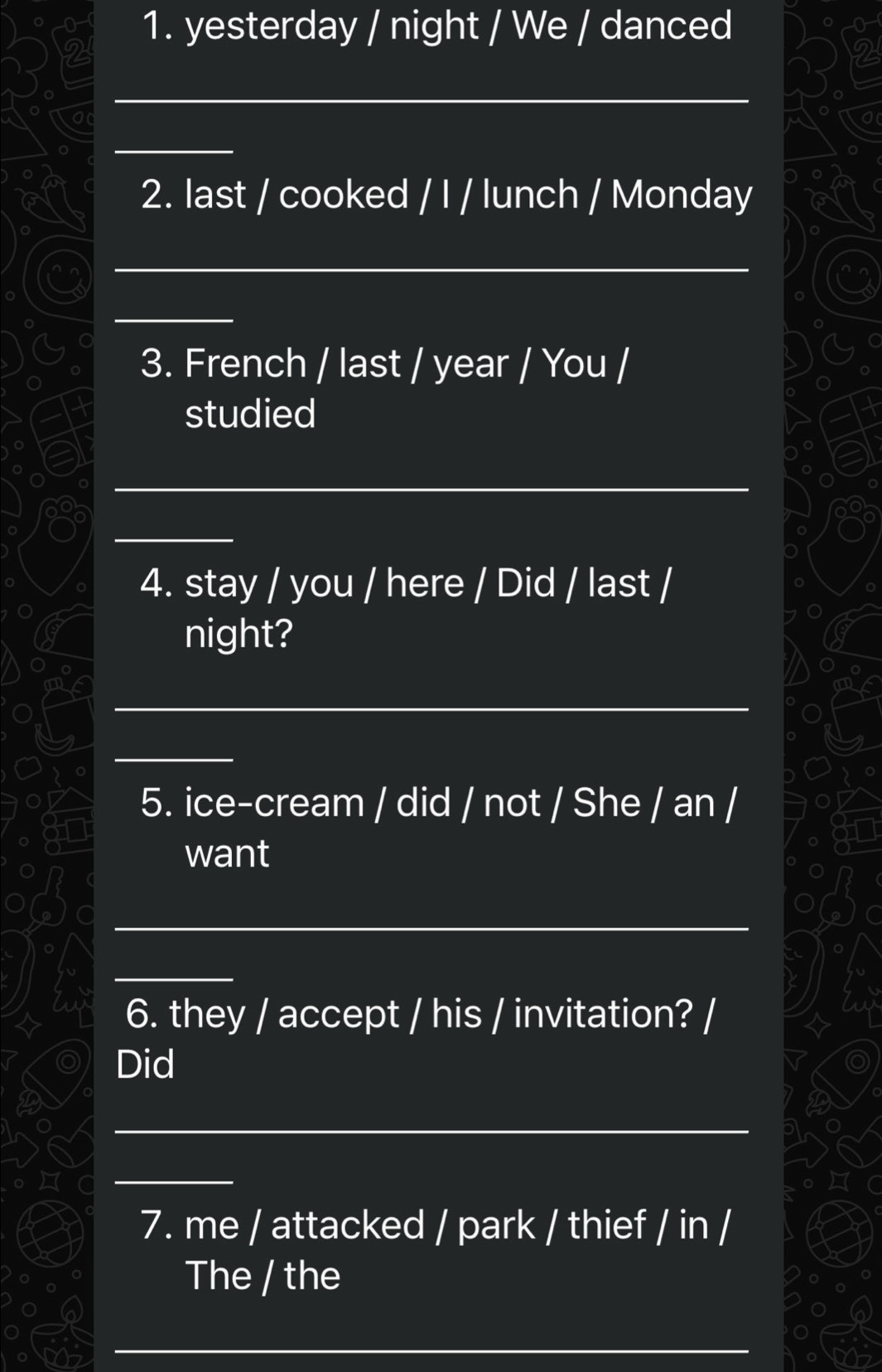 yesterday / night / We / danced 
_ 
_ 
2. last / cooked / I / lunch / Monday 
_ 
_ 
3. French / last / year / You / 
studied 
_ 
_ 
4. stay / you / here / Did / last / 
night? 
_ 
_ 
5. ice-cream / did / not / She / an / 
want 
_ 
_ 
6. they / accept / his / invitation? / 
Did 
_ 
_ 
7. me / attacked / park / thief / in / 
The / the 
_