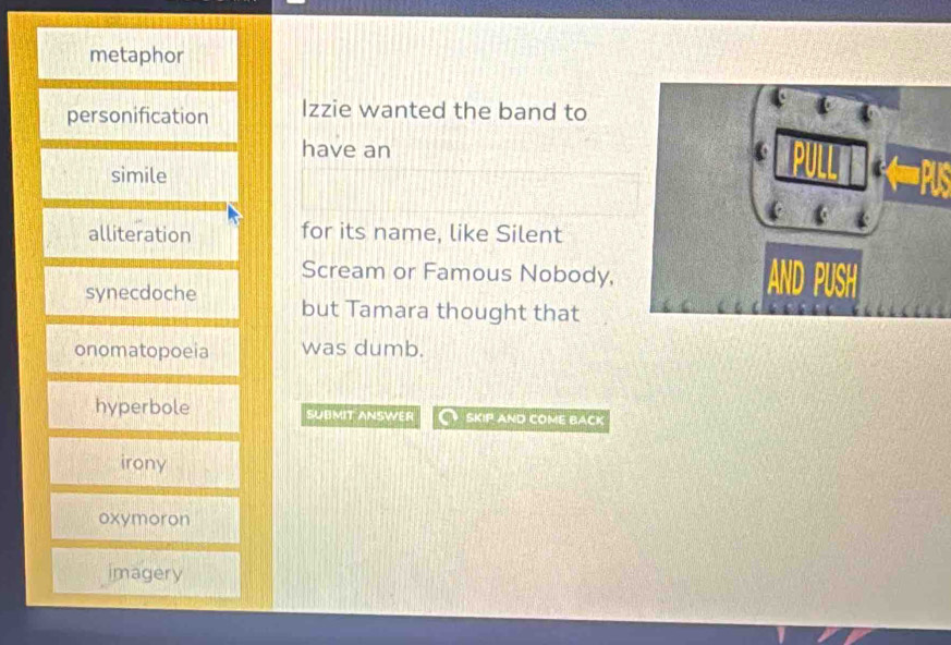 metaphor
personification Izzie wanted the band to
have an
simile
alliteration for its name, like Silent
Scream or Famous Nobody, 
synecdoche but Tamara thought that
onomatopoeia was dumb.
hyperbole SUBMIT ANSWER O skip and come back
irony
oxymoron
imagery