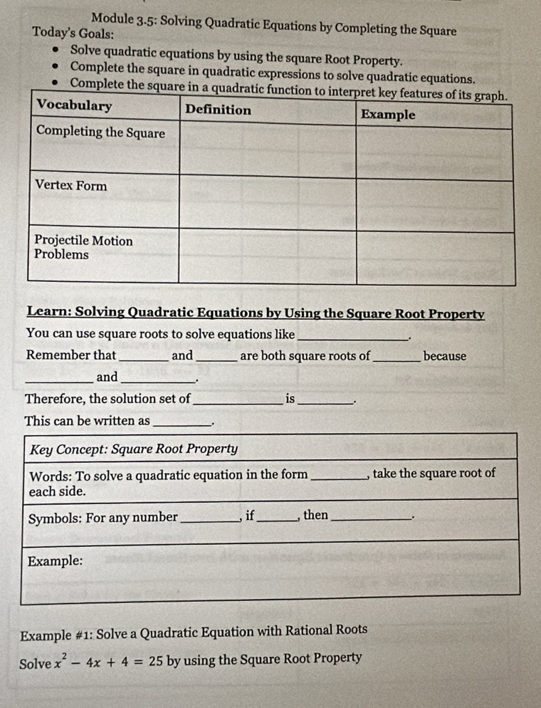 Module 3.5: Solving Quadratic Equations by Completing the Square 
Today's Goals: 
Solve quadratic equations by using the square Root Property. 
Complete the square in quadratic expressions to solve quadratic equations. 
Complete the sq 
Learn: Solving Quadratic Equations by Using the Square Root Property 
You can use square roots to solve equations like_ 
. 
Remember that _and_ are both square roots of_ because 
_and_ 
Therefore, the solution set of _is_ . 
This can be written as _ 
Example #1: Solve a Quadratic Equation with Rational Roots 
Solve x^2-4x+4=25 by using the Square Root Property