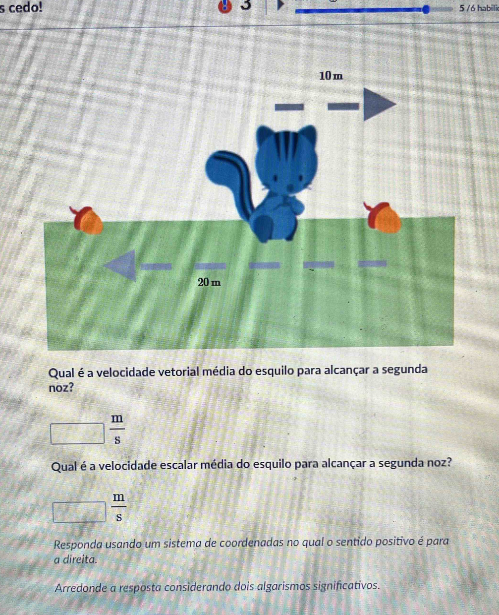 cedo! 5 /6 habili
Qual é a velocidade vetorial média do esquilo para alcançar a segunda
noz?
 m/s 
Qual é a velocidade escalar média do esquilo para alcançar a segunda noz?
 m/s 
_  =1 
Responda usando um sistema de coordenadas no qual o sentido positivo é para
a direita.
Arredonde a resposta considerando dois algarismos significativos.